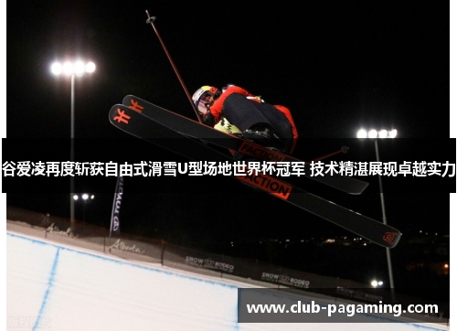 谷爱凌再度斩获自由式滑雪U型场地世界杯冠军 技术精湛展现卓越实力