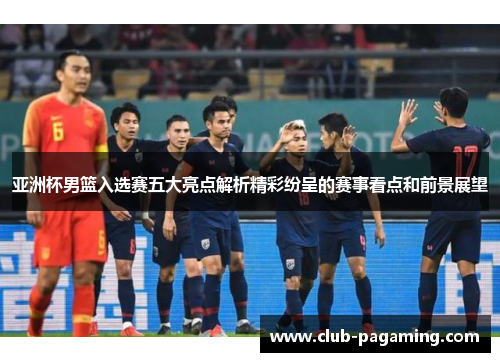 亚洲杯男篮入选赛五大亮点解析精彩纷呈的赛事看点和前景展望