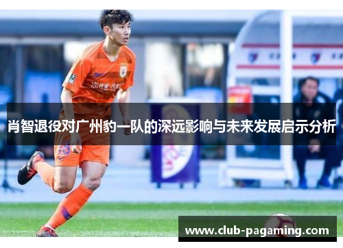 肖智退役对广州豹一队的深远影响与未来发展启示分析