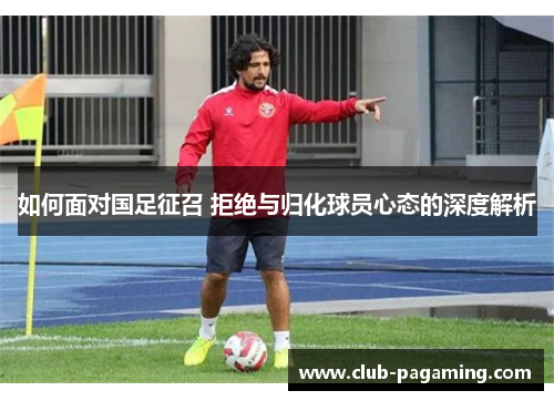如何面对国足征召 拒绝与归化球员心态的深度解析