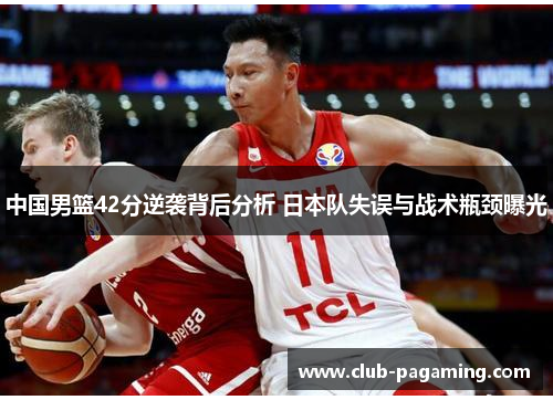 中国男篮42分逆袭背后分析 日本队失误与战术瓶颈曝光