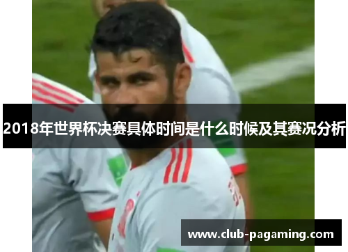 2018年世界杯决赛具体时间是什么时候及其赛况分析