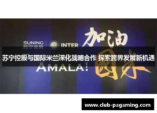 苏宁控股与国际米兰深化战略合作 探索跨界发展新机遇