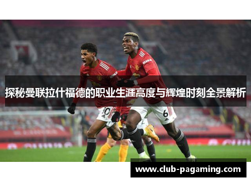 探秘曼联拉什福德的职业生涯高度与辉煌时刻全景解析