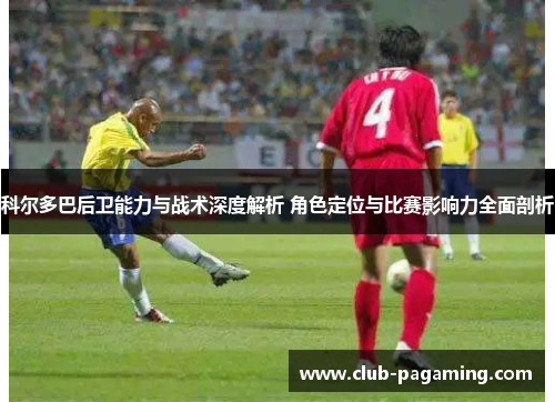 科尔多巴后卫能力与战术深度解析 角色定位与比赛影响力全面剖析