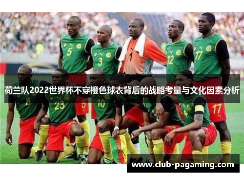 荷兰队2022世界杯不穿橙色球衣背后的战略考量与文化因素分析 荷兰队2022世界杯不穿橙色球衣背后的战略考量与文化因素分析