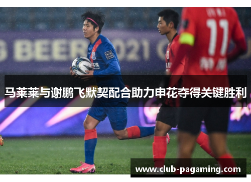 马莱莱与谢鹏飞默契配合助力申花夺得关键胜利