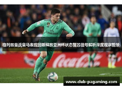 格列兹曼战皇马表现回暖释放亚洲杯状态复苏信号解析深度观察前景