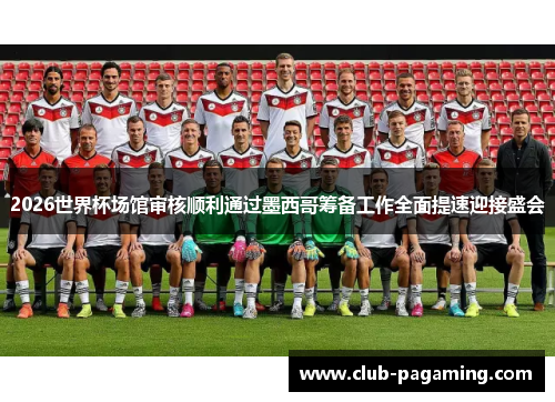 2026世界杯场馆审核顺利通过墨西哥筹备工作全面提速迎接盛会