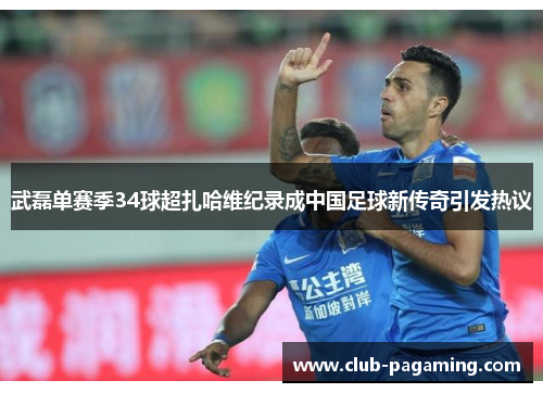 武磊单赛季34球超扎哈维纪录成中国足球新传奇引发热议 武磊单赛季34球超扎哈维纪录成中国足球新传奇引发热议