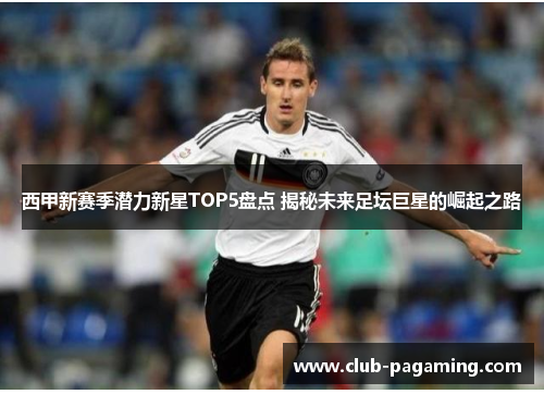 西甲新赛季潜力新星TOP5盘点 揭秘未来足坛巨星的崛起之路