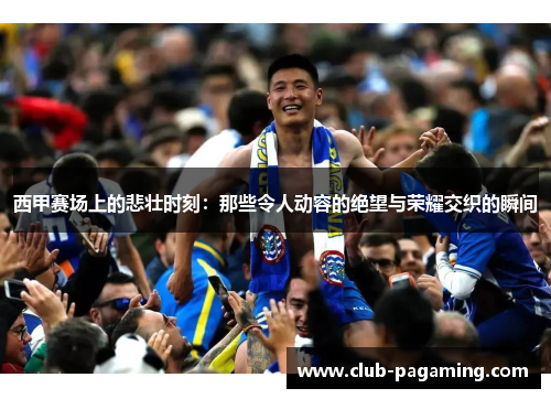 西甲赛场上的悲壮时刻：那些令人动容的绝望与荣耀交织的瞬间