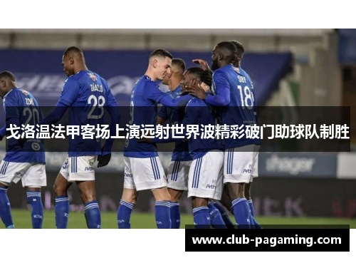 戈洛温法甲客场上演远射世界波精彩破门助球队制胜 戈洛温法甲客场上演远射世界波精彩破门助球队制胜